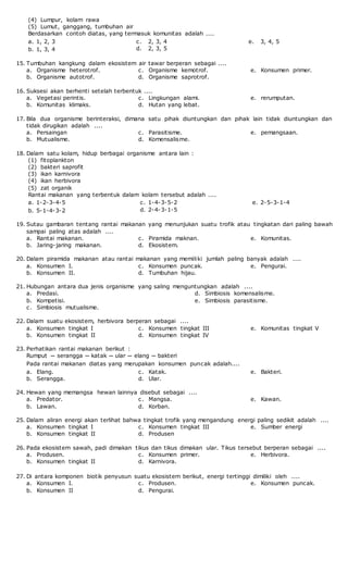 (4) Lumpur, kolam rawa
(5) Lumut, ganggang, tumbuhan air
Berdasarkan contoh diatas, yang termasuk komunitas adalah ....
a. 1, 2, 3
b. 1, 3, 4
c. 2, 3, 4
d. 2, 3, 5
e. 3, 4, 5
15. Tumbuhan kangkung dalam ekosistem air tawar berperan sebagai ....
a. Organisme heterotrof.
b. Organisme autotrof.
c. Organisme kemotrof.
d. Organisme saprotrof.
e. Konsumen primer.
16. Suksesi akan berhenti setelah terbentuk ....
a. Vegetasi perintis.
b. Komunitas klimaks.
c. Lingkungan alami.
d. Hutan yang lebat.
e. rerumputan.
17. Bila dua organisme berinteraksi, dimana satu pihak diuntungkan dan pihak lain tidak diuntungkan dan
tidak dirugikan adalah ....
a. Persaingan
b. Mutualisme.
c. Parasitisme.
d. Komensalisme.
e. pemangsaan.
18. Dalam satu kolam, hidup berbagai organisme antara lain :
(1) fitoplankton
(2) bakteri saprofit
(3) ikan karnivora
(4) ikan herbivora
(5) zat organik
Rantai makanan yang terbentuk dalam kolam tersebut adalah ....
a. 1-2-3-4-5
b. 5-1-4-3-2
c. 1-4-3-5-2
d. 2-4-3-1-5
e. 2-5-3-1-4
19. Sutau gambaran tentang rantai makanan yang menunjukan suatu trofik atau tingkatan dari paling bawah
sampai paling atas adalah ....
a. Rantai makanan.
b. Jaring-jaring makanan.
c. Piramida maknan.
d. Ekosistem.
e. Komunitas.
20. Dalam piramida makanan atau rantai makanan yang memiliki jumlah paling banyak adalah ....
a. Konsumen I.
b. Konsumen II.
c. Konsumen puncak.
d. Tumbuhan hijau.
e. Pengurai.
21. Hubungan antara dua jenis organisme yang saling menguntungkan adalah ....
a. Predasi.
b. Kompetisi.
c. Simbiosis mutualisme.
d. Simbiosis komensalisme.
e. Simbiosis parasitisme.
22. Dalam suatu ekosistem, herbivora berperan sebagai ....
a. Konsumen tingkat I
b. Konsumen tingkat II
c. Konsumen tingkat III
d. Konsumen tingkat IV
e. Komunitas tingkat V
23. Perhatikan rantai makanan berikut :
Rumput ─ serangga ─ katak ─ ular ─ elang ─ bakteri
Pada rantai makanan diatas yang merupakan konsumen puncak adalah....
a. Elang.
b. Serangga.
c. Katak.
d. Ular.
e. Bakteri.
24. Hewan yang memangsa hewan lainnya disebut sebagai ....
a. Predator.
b. Lawan.
c. Mangsa.
d. Korban.
e. Kawan.
25. Dalam aliran energi akan terlihat bahwa tingkat trofik yang mengandung energi paling sedikit adalah ....
a. Konsumen tingkat I
b. Konsumen tingkat II
c. Konsumen tingkat III
d. Produsen
e. Sumber energi
26. Pada ekosistem sawah, padi dimakan tikus dan tikus dimakan ular. Tikus tersebut berperan sebagai ....
a. Produsen.
b. Konsumen tingkat II
c. Konsumen primer.
d. Karnivora.
e. Herbivora.
27. Di antara komponen biotik penyusun suatu ekosistem berikut, energi tertinggi dimiliki oleh ....
a. Konsumen I.
b. Konsumen II
c. Produsen.
d. Pengurai.
e. Konsumen puncak.
 
