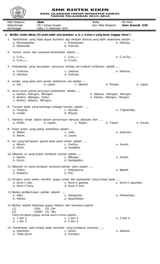 Mata Pelajaran : Kimia Waktu : 90 menit
Kelas/Jurusan : XII / Semua Jurusan Guru Mata Pelajaran : Iwan Iswandi, S.Pd
Hari/tanggal : Rabu / 11 Desember 2013
I. Berilah tanda silang (X) pada salah satu jawaban a, b, c, d atau e yang kamu anggap benar !
1. Karbohidrat yang tidak dapat diuraikan lagi menjadi bentuk yang lebih sederhana adalah ....
a. Monosakarida.
b. Disakarida.
c. Polisakarida.
d. Sukrosa.
e. Maltosa.
2. Rumus umum dari senyawa karbohidrat adalah ….
a. CxH2y.
b. CxH2y+2.
c. CxH2y-2.
d. CxHyOz
e. Cx(H2O)y
3. Polisakarida yang merupakan penyusun dinding sel tumbuh-tumbuhan adalah ....
a. Fruktosa.
b. Selulosa.
c. Laktosa.
d. Sukrosa.
e. Maltosa.
4. Lemak yang pada suhu kamar berbentuk cair adalah ....
a. Fat. b. Lipida. c. Gliserol. d. Minyak. e. Liquid.
5. Atom-atom utama penyusun karbohidrat adalah ....
a. Karbon, Hidrogen, Nitrogen.
b. Karbon, Hidrogen, Sulfur.
c. Karbon, Kalsium, Nitrogen.
d. Kalsium, Hidrogen, Nitrogen.
e. Karbon, Hidrogen, Oksigen.
6. Turunan lipida yang berfungsi sebagai hormon adalah ....
a. Terpena.
b. Lemak.
c. Steroid.
d. Minyak.
e. Trigliserilida.
7. Hidrolisis lemak dalam sistem pencernaan manusia dikatalis oleh ....
a. Ptialin. b. Lipase. c. Pepsin. d. Tripsin. e. Insulin.
8. Asam amino yang paling sederhana adalah ….
a. Glisisn.
b. Alanin.
c. Valin.
d. Leusin.
e. Isoleusin.
9. Ion yang bermuatan ganda pada asam amino adalah ….
a. Kation.
b. Anion.
c. Zwitter.
d. kompleks.
e. Insulin.
10. Dibawah ini yang bukan termasuk protein adalah ....
a. Kasein.
b. Enzim.
c. Glikogen.
d. Hemoglobin.
e. Insulin.
11. Dibawah ini yang termasuk senyawa polimer alam adalah ....
a. Teflon.
b. Poliester.
c. Poliisoprena.
d. PVC.
e. Bakelit.
12. Struktur asam amino memiliki gugus amina dan karboksilat yang terikat pada ....
a. Atom C alfa.
b. Atom C beta.
c. Atom C gamma.
d. Atom C kiral.
e. Atom C sekunder.
13. Reaksi pembentukan polimer adalah ....
a. Adisi.
b. Hidrasi.
c. Halogenasi.
d. Spaonifikasi.
e. Polimerisasi.
14. Berikut adalah beberapa gugus molekul dari senyawa organik
(1) -COH (3) -OH
(2) –COOH (4) –NH2
Yang.termasuk.gugus.utama.asam.amino.adalah….
a. 1 dan 2
b. 1 dan 3
c. 2 dan 3
d. 2 dan 4
e. 3 dan 4
15. Polimerisasi adisi terjadi pada monomer yang termasuk senyawa ....
a. Kopolimer.
b. Tidak jenuh.
c. Jenuh.
d. Aromatis.
e. Alkaloid.
 