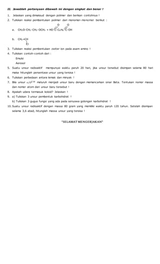 II. Jawablah pertanyaan dibawah ini dengan singkat dan benar !
1. Jelaskan yang dimaksud dengan polimer dan berikan contohnya !
2. Tuliskan reaksi pembentukan polimer dari monomer- monomer berikut :
O O
a. CH3O-CH2-CH2-OCH3 + HO-C-C6H6-C-OH
b. CH2=CH
Cl
3. Tuliskan reaksi pembentukan zwiter ion pada asam amino !
4. Tuliskan contoh-contoh dari :
Emulsi
Aerosol
5. Suatu unsur radioaktif mempunyai waktu paruh 20 hari, jika unsur tersebut disimpan selama 80 hari
maka hitunglah persentase unsur yang tersisa !
6. Tuliskan perbedaan antara lemak dan minyak !
7. Bila unsur 92U238 meluruh menjadi unsur baru dengan memancarkan sinar Beta. Tentukan nomor massa
dan nomor atom dari unsur baru tersebut !
8. Apakah udara termasuk koloid? Jelaskan !
9. a) Tuliskan 3 unsur pembentuk karbohidrat !
b) Tuliskan 3 gugus fungsi yang ada pada senyawa golongan karbohidrat !
10. Suatu unsur radioaktif dengan massa 80 gram yang memiliki waktu paruh 120 tahun. Setelah disimpan
selama 3,6 abad, hitunglah massa unsur yang tersisa !
“SELAMAT MENGERJAKAN”
 
