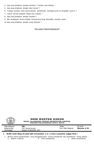 4. Apa yang dimaksud dengan kematian ? berikan pula dalilnya !
5. Apa yang dimaksud dengan alam barzah ?
6. Tuliskan perilaku yang mencerminkan pemahaman terhadap surah Al-Mujadilah ayat 11 !
7. Hukum bacaan qalqalah dibagi dua, tuliskan !
8. Apa yang dimaksud dengan tawakal ?
9. Beri penjelasan secara singkat tentang etos kerja Rasulullah sewaktu muda !
10. Apa yang dimaksud dengan surah Makiyah ?
“SELAMAT MENGERJAKAN”
Mata Pelajaran : PKn Waktu : 90 menit
Kelas/Jurusan : XII / Semua Jurusan Guru Mata Pelajaran : Maryana, S. Pd
Hari/tanggal : Selasa/ 10 Desember 2013
I. Berilah tanda silang (X) pada salah satu jawaban a, b, c, d atau e yang kamu anggap benar !
1. Bentuk sistem pemerintahan yang menggabungkan antara presidential dan parlementer sering disebut …
a. Kabinet nasional b. Semi presidential c. Ekstra parlementer
 