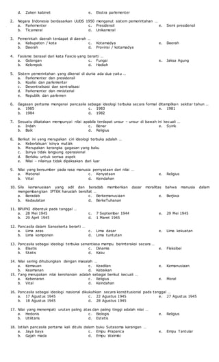 d. Zaken kabinet e. Ekstra parlementer
2. Negara Indonesia berdasarkan UUDS 1950 menganut sistem pemerintahan …
a. Parlementer
b. Ticameral
c. Presidensil
d. Unikameral
e. Semi presidensil
3. Pemerintah daerah terdapat di daerah …
a. Kabupaten / kota
b. Daerah
c. Kotamadya
d. Provinsi / kotamadya
e. Daerah
4. Fasisme berasal dari kata Fascio yang berarti …
a. Golongan
b. Kelompok
c. Fungsi
d. Hadiah
e. Jaksa Agung
5. Sistem pemerintahan yang dikenal di dunia ada dua yaitu …
a. Parlementer dan presidensil
b. Koalisi dan parlementer
c. Desentralisasi dan sentralisasi
d. Parlementer dan ministerial
e. Republik dan parlemen
6. Gagasan pertama mengenai pancasila sebagai ideologi terbuka secara formal ditampilkan sekitar tahun …
a. 1985
b. 1984
c. 1983
d. 1982
e. 1981
7. Sesuatu dikatakan mempunyai nilai apabila terdapat unsur – unsur di bawah ini kecuali …
a. Indah
b. Baik
c. Benar
d. Religius
e. Syirik
8. Berikut ini yang merupakan ciri ideologi terbuka adalah …
a. Keberlakuan isinya mutlak
b. Merupakan kerangka gagasan yang baku
c. Isinya tidak langsung operasional
d. Berlaku untuk semua aspek
e. Nilai – nilainya tidak dipaksakan dari luar
9. Nilai yang bersumber pada rasa manusia pernyataan dari nilai …
a. Material
b. Vital
c. Kenyataan
d. Keindahan
e. Religius
10. Sila kemanusiaan yang adil dan beradab memberikan dasar moralitas bahwa manusia dalam
mengembangkan IPTEK haruslah bersifat …
a. Beradab
b. Kedaulatan
c. Berkemanusiaan
d. BerkeTuhanan
e. Berjiwa
11. BPUPKI dibentuk pada tanggal …
a. 28 Mei 1945
b. 29 April 1945
c. 7 September 1944
d. 1 Maret 1945
e. 29 Mei 1945
12. Pancasila dalam Sansekerta berarti …
a. Lima azas
b. Lima komponen
c. Lima dasar
d. Lima tuntutan
e. Lima kekuatan
13. Pancasila sebagai ideologi terbuka senantiasa mampu berinteraksi secara …
a. Elastis
b. Statis
c. Dinamis
d. Kaku
e. Fleksibel
14. Nilai sering dihubungkan dengan masalah …
a. Kemauan
b. Keamanan
c. Keadilan
d. Kebaikan
e. Kemanusiaan
15. Yang merupakan nilai kerohanian adalah sebagai berikut kecuali …
a. Kebenaran
b. Vital
c. Religius
d. Keindahan
e. Moral
16. Pancasila sebagai ideologi nasional dikukuhkan secara konstitusional pada tanggal …
a. 17 Agustus 1945
b. 18 Agustus 1945
c. 22 Agustus 1945
d. 28 Agustus 1945
e. 27 Agustus 1945
17. Nilai yang menempati urutan paling atas dan paling tinggi adalah nilai …
a. Hedonis
b. Utilitaris
c. Biologis
d. Estetis
e. Religius
18. Istilah pancasila pertama kali ditulis dalam buku Sutasoma karangan …
a. Jaya baya
b. Gajah mada
c. Empu Prapanca
d. Empu Walmiki
e. Empu Tantular
 