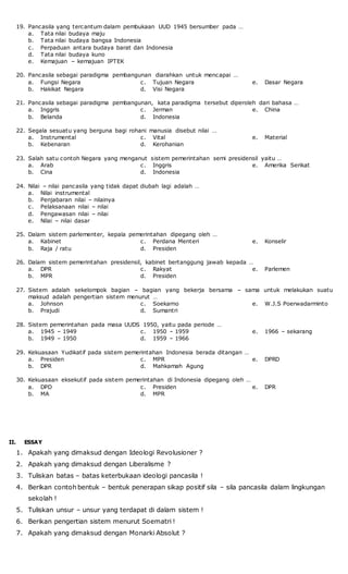 19. Pancasila yang tercantum dalam pembukaan UUD 1945 bersumber pada …
a. Tata nilai budaya maju
b. Tata nilai budaya bangsa Indonesia
c. Perpaduan antara budaya barat dan Indonesia
d. Tata nilai budaya kuno
e. Kemajuan – kemajuan IPTEK
20. Pancasila sebagai paradigma pembangunan diarahkan untuk mencapai …
a. Fungsi Negara
b. Hakikat Negara
c. Tujuan Negara
d. Visi Negara
e. Dasar Negara
21. Pancasila sebagai paradigma pembangunan, kata paradigma tersebut diperoleh dari bahasa …
a. Inggris
b. Belanda
c. Jerman
d. Indonesia
e. China
22. Segala sesuatu yang berguna bagi rohani manusia disebut nilai …
a. Instrumental
b. Kebenaran
c. Vital
d. Kerohanian
e. Material
23. Salah satu contoh Negara yang menganut sistem pemerintahan semi presidensil yaitu …
a. Arab
b. Cina
c. Inggris
d. Indonesia
e. Amerika Serikat
24. Nilai – nilai pancasila yang tidak dapat diubah lagi adalah …
a. Nilai instrumental
b. Penjabaran nilai – nilainya
c. Pelaksanaan nilai – nilai
d. Pengawasan nilai – nilai
e. Nilai – nilai dasar
25. Dalam sistem parlementer, kepala pemerintahan dipegang oleh …
a. Kabinet
b. Raja / ratu
c. Perdana Menteri
d. Presiden
e. Konselir
26. Dalam sistem pemerintahan presidensil, kabinet bertanggung jawab kepada …
a. DPR
b. MPR
c. Rakyat
d. Presiden
e. Parlemen
27. Sistem adalah sekelompok bagian – bagian yang bekerja bersama – sama untuk melakukan suatu
maksud adalah pengertian sistem menurut …
a. Johnson
b. Prajudi
c. Soekarno
d. Sumantri
e. W.J.S Poerwadarminto
28. Sistem pemerintahan pada masa UUDS 1950, yaitu pada periode …
a. 1945 – 1949
b. 1949 – 1950
c. 1950 – 1959
d. 1959 – 1966
e. 1966 – sekarang
29. Kekuasaan Yudikatif pada sistem pemerintahan Indonesia berada ditangan …
a. Presiden
b. DPR
c. MPR
d. Mahkamah Agung
e. DPRD
30. Kekuasaan eksekutif pada sistem pemerintahan di Indonesia dipegang oleh …
a. DPD
b. MA
c. Presiden
d. MPR
e. DPR
II. ESSAY
1. Apakah yang dimaksud dengan Ideologi Revolusioner ?
2. Apakah yang dimaksud dengan Liberalisme ?
3. Tuliskan batas – batas keterbukaan ideologi pancasila !
4. Berikan contoh bentuk – bentuk penerapan sikap positif sila – sila pancasila dalam lingkungan
sekolah !
5. Tuliskan unsur – unsur yang terdapat di dalam sistem !
6. Berikan pengertian sistem menurut Soematri !
7. Apakah yang dimaksud dengan Monarki Absolut ?
 