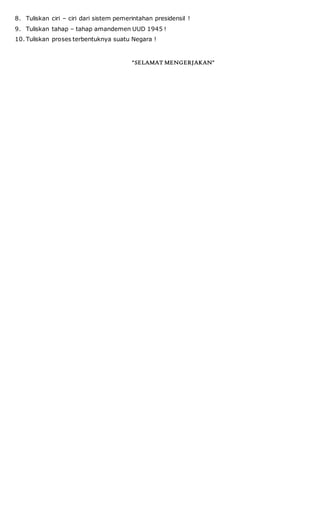 8. Tuliskan ciri – ciri dari sistem pemerintahan presidensil !
9. Tuliskan tahap – tahap amandemen UUD 1945 !
10. Tuliskan proses terbentuknya suatu Negara !
“SELAMAT MENGERJAKAN”
 