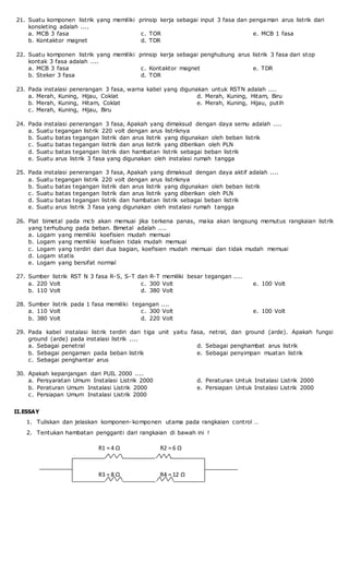 21. Suatu komponen listrik yang memiliki prinsip kerja sebagai input 3 fasa dan pengaman arus listrik dari
konsleting adalah ....
a. MCB 3 fasa
b. Kontaktor magnet
c. TOR
d. TDR
e. MCB 1 fasa
22. Suatu komponen listrik yang memiliki prinsip kerja sebagai penghubung arus listrik 3 fasa dari stop
kontak 3 fasa adalah ....
a. MCB 3 fasa
b. Steker 3 fasa
c. Kontaktor magnet
d. TOR
e. TDR
23. Pada instalasi penerangan 3 fasa, warna kabel yang digunakan untuk RSTN adalah ....
a. Merah, Kuning, Hijau, Coklat
b. Merah, Kuning, Hitam, Coklat
c. Merah, Kuning, Hijau, Biru
d. Merah, Kuning, Hitam, Biru
e. Merah, Kuning, Hijau, putih
24. Pada instalasi penerangan 3 fasa, Apakah yang dimaksud dengan daya semu adalah ....
a. Suatu tegangan listrik 220 volt dengan arus listriknya
b. Suatu batas tegangan listrik dan arus listrik yang digunakan oleh beban listrik
c. Suatu batas tegangan listrik dan arus listrik yang diberikan oleh PLN
d. Suatu batas tegangan listrik dan hambatan listrik sebagai beban listrik
e. Suatu arus listrik 3 fasa yang digunakan oleh instalasi rumah tangga
25. Pada instalasi penerangan 3 fasa, Apakah yang dimaksud dengan daya aktif adalah ....
a. Suatu tegangan listrik 220 volt dengan arus listriknya
b. Suatu batas tegangan listrik dan arus listrik yang digunakan oleh beban listrik
c. Suatu batas tegangan listrik dan arus listrik yang diberikan oleh PLN
d. Suatu batas tegangan listrik dan hambatan listrik sebagai beban listrik
e. Suatu arus listrik 3 fasa yang digunakan oleh instalasi rumah tangga
26. Plat bimetal pada mcb akan memuai jika terkena panas, maka akan langsung memutus rangkaian listrik
yang terhubung pada beban. Bimetal adalah ....
a. Logam yang memiliki koefisien mudah memuai
b. Logam yang memiliki koefisien tidak mudah memuai
c. Logam yang terdiri dari dua bagian, koefisien mudah memuai dan tidak mudah memuai
d. Logam statis
e. Logam yang bersifat normal
27. Sumber listrik RST N 3 fasa R-S, S-T dan R-T memiliki besar tegangan ....
a. 220 Volt
b. 110 Volt
c. 300 Volt
d. 380 Volt
e. 100 Volt
28. Sumber listrik pada 1 fasa memiliki tegangan ....
a. 110 Volt
b. 380 Volt
c. 300 Volt
d. 220 Volt
e. 100 Volt
29. Pada kabel instalasi listrik terdiri dari tiga unit yaitu fasa, netral, dan ground (arde). Apakah fungsi
ground (arde) pada instalasi listrik ....
a. Sebagai penetral
b. Sebagai pengaman pada beban listrik
c. Sebagai penghantar arus
d. Sebagai penghambat arus listrik
e. Sebagai penyimpan muatan listrik
30. Apakah kepanjangan dari PUIL 2000 ....
a. Persyaratan Umum Instalasi Listrik 2000
b. Peraturan Umum Instalasi Listrik 2000
c. Persiapan Umum Instalasi Listrik 2000
d. Peraturan Untuk Instalasi Listrik 2000
e. Persiapan Untuk Instalasi Listrik 2000
II.ESSAY
1. Tuliskan dan jelaskan komponen-komponen utama pada rangkaian control …
2. Tentukan hambatan pengganti dari rangkaian di bawah ini !
R1 = 4 Ω R2 = 6 Ω
R3 = 8 Ω R4 = 12 Ω
 