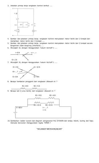 3. Jelaskan prinsip kerja rangkaian kontrol berikut ....
4. Gambar dan jelaskan prinsip kerja. rangkaian kontrol menyalakan motor listrik dari 2 tempat dan
mematikan motor listrik dari 3 tempat ....
5. Gambar dan jelaskan prinsip kerja. rangkaian kontrol menyalakan motor listrik dari 2 tempat secara
bergantian tidak langsung (interlock) ....
6. Hitunglah I2, dengan menggunakan hukum kirchoff 1 ....
I = 8 A I2 = ...?
I3 = 2 A
7. Hitunglah I4, dengan menggunakan hukum kirchoff 1 ....
I3 = 2 A I1 = 12 A
I4 = ...?
I5 = 8 A I2 = 8 A
8. Berapa hambatan pengganti dari rangkaian dibawah ini ?
R1 = 8 Ω R2 = 5 Ω
9. Berapa kah I( arus listrik) dari rangkaian dibawah ini ?
R1 = 9 Ω R2 = 6 Ω
R3 = 15 Ω R4 = 15 Ω
V = 60 V I = ...?
10. Gambarkan ladder syswin dan diagram pengawatan PLC SYSWIN dari lampu merah, kuning dan hijau
menyala berurutan menggunakan logika TIMER ?
“SELAMAT MENGERJAKAN”
I1= 4
A
 