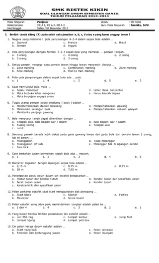 Mata Pelajaran : Penjasor Waktu : 90 menit
Kelas/Jurusan : XII A 1, XII A 2, XII A 3 Guru Mata Pelajaran : Sasmita, S.Pd
Hari/tanggal : Sabtu / 07 Desember 2013
I. Berilah tanda silang (X) pada salah satu jawaban a, b, c, d atau e yang kamu anggap benar !
1. Negara yang melahirkan pola penyerangan 4-2-4 dalam sepak bola adalah …
a. Spanyol
b. Jerman
c. Prancis
d. Inggris
e. Brazil
2. Pola penyerangan dengan formasi 4-2-4 sepak bola yang memakai … pemain tengah.
a. 6 orang
b. 5 orang
c. 4 orang
d. 3 orang
e. 2 orang
3. Setiap pemain menjaga satu pemain lawan hingga lawan menyerah disebut …
a. Zone marking
b. Area marking
c. Combination marking
d. Man to man marking
e. Zone marking
4. Pola-pola penyerangan dalam sepak bola ada … pola.
a. 1 b. 4 c. 2 d. 5 e. 3
5. Saat menyundul bola maka …
a. Selalu melompat
b. Mata terbuka leher mengeras
c. Mata terpejam supaya aman
d. Leher rileks dan lentur
e. Harus kearah depan
6. Tugas utama pemain posisi belakang ( back ) adalah …
a. Mempertahankan daerah belakang
b. Melakukan serangan balik
c. Membantu penjaga gawang
d. Mempertahankan gawang
e. Mempertahankan seluruh wilayah
7. Bola menyusur tanah dapat dihentikan dengan …
a. Telapak kaki, kaki bagian luar / dalam
b. Tulang kering
c. Lutut
d. Kaki bagian luar / dalam
e. Telapak kaki
8. Seorang pemain berada lebih dekat pada garis gawang lawan dari pada bola dan pemain lawan 1 orang,
hal ini berarti …
a. Pelanggaran
b. Pelanggaran off side
c. Free kick
d. Tidak melanggar
e. Melanggar bila di lapangan sendiri
9. Cara bertahan dalam permainan sepak bola ada … macam.
a. 1 b. 2 c. 3 d. 4 e. 5
10. Diameter lingkaran tengah lapangan sepak bola adalah …
a. 9,15 m
b. 10 m
c. 8,75 m
d. 7,95 m
e. 8,25 m
11. Penempatan posisi pelari dalam lari estafet berdasarkan …
a. Postur tubuh dan kondisi tubuh
b. Berat badan pelari
c. Karakteristik dan spesifikasi pelari
d. Kondisi tubuh dan spesifikasi pelari
e. Kondisi tubuh
12. Pelari pertama estafet saat start menggunakan alat penopang …
a. Start block
b. Plasticnic
c. Starter
d. Score board
e. Fartlex
13. Pelari estafet yang tidak perlu memindahkan tongkat adalah pelari ke …
a. 1 dan 4 b. 4 c. 3 d. 2 e. 1
14. Yang bukan bentuk latihan pemanasan lari estafet adalah …
a. Lari 256 zag
b. Lompat kijang
c. Lompat kardus
d. Lompat peti box
e. Jump foot
15. Ciri pelari ketiga dalam estafet adalah …
a. Start yang baik
b. Terampil dan bertanggung jawab
c. Pelari tercepat
d. Pelari tikungan
 