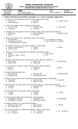 Mata Pelajaran : DIESEL Waktu : 90 menit
Kelas/Jurusan : XII / Mekanik Otomotif Guru Mata Pelajaran : Syahrial, S.Pd
Hari/tanggal : Jum`at / 06 Desember 2013
I. Berilah tanda silang (X) pada salah satu jawaban a, b, c, d atau e yang kamu anggap benar !
1. Komponen yang mengabutkan BB pada sistim injeksi diesel adalah …
a. Fuel pump
b. Water sedimeter
c. Fuel filter
d. Nozzle
e. Injection pump
2. Feed Pump (pompa transfer) terpasang pada bagian …
a. Vacuum pump
b. Fuel pump
c. Injection pump
d. Oil pump
e. Vane pump
3. Menghisap dan menyalurkan BB dari tangki ke pompa injeksi adalah fungsi komponen …
a. Feed pump
b. Nozzle
c. Water sedimeter
d. Fuel filter
e. Injection pump
4. Istilah atau nama lain dari ruang bakar kamar muka adalah …
a. Swirt chamber
b. Combustion Chamber
c. Air cell Combustion Chamber
d. Pre Combustion Chamber
e. Direct Combustion Chamber
5. Pernyataan di bawah ini yang bukan komponen pompa injeksi …
a. Silinder pompa (Barrel)
b. Saluran hisap
c. Plunger
d. Slee Ve
e. Nozzle
6. Pada motor diesel, saat langkah sap (INTAKE) yang dihisap adalah …
a. Bensin
b. Campuran udara + bensin
c. Solar
d. Udara murni
e. CO
7. Apabila corak ditekan ke atas, pada pompa transfer, BB akan mengalir ke …
a. Ruang hisap
b. Ruang tekan
c. Katup tekan
d. Katup isap
e. Ruang bakar
8. Untuk mengatur pemberian jumlah BB pada pompa injeksi dilengkapi …
a. Nozzle
b. Governor
c. Feed pump
d. Olunger
e. Barrel
9. Injektor Nozzle berfungsi apa …
a. Menyaring BB
b. Memompa BB
c. Mengisap BB
d. Menyemprotkan BB
e. Mendeteksi BB
10. Bagian yang berfungsi untuk menginjeksikan BB dengan tekanan tinggi adalah …
a. Feed pump
b. Cam filter
c. Injection pump
d. Delevery valve
e. Governor
11. Agar BB bersih dari debu, pasir dan kotoran lain pada sistim injeksi diesel dilengkapi …
a. Fuel filter
b. Oil filter
c. Cigarette filter
d. Air filter
e. Water filter
12. Proses pembakaran pada mesin diesel terbagi dalam …
a. 1 phase
b. 2 phase
c. 3 phase
d. 4 phase
e. 5 phase
13. Proses pertama pada proses pembakaran diesel dinamakan …
a. Pembakaran langsung
b. Pembakaran tertunda
c. Perambatan api
d. Pembakaran lanjut
e. Pembuangan
14. Sebagai pemanas awal, mesin diesel dilengkapi …
a. Busi pijar (Glow plug)
b. Busi (Spart plug)
c. Katup (Valve)
d. Motor starter
e. Element
15. Pernyataan di bawah ini adalah perbandingan kompresi motor diesel …
a. 5 – 10 kg/cm2
b. 10 – 15 kg/cm2
c. 12 – 15 kg/cm2
d. 15 – 20 kg/cm2
e. 15 – 30 kg/cm2
 