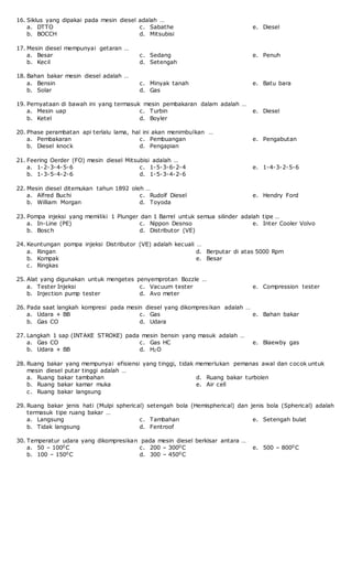 16. Siklus yang dipakai pada mesin diesel adalah …
a. DTTO
b. BOCCH
c. Sabathe
d. Mitsubisi
e. Diesel
17. Mesin diesel mempunyai getaran …
a. Besar
b. Kecil
c. Sedang
d. Setengah
e. Penuh
18. Bahan bakar mesin diesel adalah …
a. Bensin
b. Solar
c. Minyak tanah
d. Gas
e. Batu bara
19. Pernyataan di bawah ini yang termasuk mesin pembakaran dalam adalah …
a. Mesin uap
b. Ketel
c. Turbin
d. Boyler
e. Diesel
20. Phase perambatan api terlalu lama, hal ini akan menimbulkan …
a. Pembakaran
b. Diesel knock
c. Pembuangan
d. Pengapian
e. Pengabutan
21. Feering Oerder (FO) mesin diesel Mitsubisi adalah …
a. 1-2-3-4-5-6
b. 1-3-5-4-2-6
c. 1-5-3-6-2-4
d. 1-5-3-4-2-6
e. 1-4-3-2-5-6
22. Mesin diesel ditemukan tahun 1892 oleh …
a. Alfred Buchi
b. William Morgan
c. Rudolf Diesel
d. Toyoda
e. Hendry Ford
23. Pompa injeksi yang memiliki 1 Plunger dan 1 Barrel untuk semua silinder adalah tipe …
a. In-Line (PE)
b. Bosch
c. Nippon Desnso
d. Distributor (VE)
e. Inter Cooler Volvo
24. Keuntungan pompa injeksi Distributor (VE) adalah kecuali …
a. Ringan
b. Kompak
c. Ringkas
d. Berputar di atas 5000 Rpm
e. Besar
25. Alat yang digunakan untuk mengetes penyemprotan Bozzle …
a. Tester Injeksi
b. Injection pump tester
c. Vacuum tester
d. Avo meter
e. Compression tester
26. Pada saat langkah kompresi pada mesin diesel yang dikompresikan adalah …
a. Udara + BB
b. Gas CO
c. Gas
d. Udara
e. Bahan bakar
27. Langkah 1 sap (INTAKE STROKE) pada mesin bensin yang masuk adalah …
a. Gas CO
b. Udara + BB
c. Gas HC
d. H2O
e. Blaewby gas
28. Ruang bakar yang mempunyai efisiensi yang tinggi, tidak memerlukan pemanas awal dan cocok untuk
mesin diesel putar tinggi adalah …
a. Ruang bakar tambahan
b. Ruang bakar kamar muka
c. Ruang bakar langsung
d. Ruang bakar turbolen
e. Air cell
29. Ruang bakar jenis hati (Mulpi spherical) setengah bola (Hemispherical) dan jenis bola (Spherical) adalah
termasuk tipe ruang bakar …
a. Langsung
b. Tidak langsung
c. Tambahan
d. Fentroof
e. Setengah bulat
30. Temperatur udara yang dikompresikan pada mesin diesel berkisar antara …
a. 50 – 1000C
b. 100 – 1500C
c. 200 – 3000C
d. 300 – 4500C
e. 500 – 8000C
 