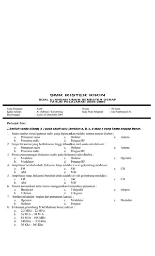 Mata Pelajaran : MRP
Kelas/Jurusan : XI (Sebelas) / Elektronika
Hari/tanggal : Kamis,10 Desember 2009
Waktu : 90 menit
Guru Mata Pelajaran : Eko Supriyadi,S.Pd
Petunjuk Soal :
I.Berilah tanda silang( X ) pada salah satu jawaban a, b, c, d atau e yang kamu anggap benar.
1. Suatu sumber sinyal/getaran radio yang dipancarkan melalui antena pancar disebut :
a. Pemancar radio
b. Penerima radio
c. Osilator
d. Penguat RF
e. Antena
2. Sinyal frekuensi yang berfrekuensi tinggi dihasilkan oleh suatu alat didalam :
a. Pemancar radio
b. Penerima radio
c. Osilator
d. Penguat RF
e. Antena
3. Proses penumpangan frekuensi audio pada frekuensi radio disebut :
a. Modulasi
b. Mudulator
c. Osilator
d. Penguat RF
e. Operator
4. Amplitudo berubah-ubah, frekuensi tetap adalah ciri-ciri gelombang modulasi :
a. FM
b. AM
c. SW
d. MW
e. CB
5. Amplitudo tetap, frekuensi berubah-ubah adalah siri-siri gelombang modulasi :
a. FM
b. AM
c. SW
d. MW
e. CB
6. Sistem komunikasi kode morse menggunakan komunikasi pemancar :
a. Broadcast
b. Telefoni
c. Telegrafis
d. Telegram
e. telepon
7. Berikut ini adalah bagian dari pemancar, kecuali :
a. Operator
b. Osilator
c. Modulator
d. Penguat
e. Modulasi
8. Frekuensi gelombang MW(Medium Wave) adalah :
a. 2,2 MHz – 22 MHz
b. 26 MHz – 30 MHz
c. 88 MHz – 108 MHz
d. 540 Khz – 1650 Khz
e. 30 Khz – 300 Khz
 
