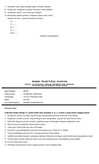 7. Lembaran tipis yang terdapat pada mikropon disebut :
8. Fungsi dari rangkaian penguat mikropon kristal adalah :
9. Rangkaian audio mixer berfungsi sebagai :
10. Disamping adalah gambar rangkaian dasar audio mixer .
Apakah arti dari symbol komponen berikut :
R = …..
C = …..
Q = …..
In = …..
Out = …..
-Selamat mengerjakan -
Mata Pelajaran : MCCR
Kelas/Jurusan : XI (Sebelas) / Elektronika
Hari/tanggal : Jum’at,11 Desember 2009
Waktu : 60 menit
Guru Mata Pelajaran : PANDRY GUNAWAN,S.Pd
Petunjuk Soal :
I.Berilah tanda silang( X ) pada salah satu jawaban a, b, c, d atau e yang kamu anggap benar
1. Komponen cassette recorder yang berfungsi mereproduksi getaran listrik dari kaset adalah :
2. Rangkaian cassette recorder yang berfungsi untuk menguatkan getaran dari play head di sebut :
3. Pada blok diagram cassette recorder, rangkaian yang di hubungkan dengan loudspeaker yaitu :
4. Besar kecilnya loudspeaker diukur dalam satuan :
5. waktu putar bolak balik dari pita C60 adalah :
6. Frekwensi yang dibangkitkan dari pita karet dengan jenis bahan Fe Cr adalah :
7. Yang membedakan pita kaset Fe cr dengan pita kaset metal adalah :
8. Apabila kaset tidak berputar, sedangkan indikator hidup dan terdengar suara lemah maka kemungkinan rusak :
9. Volume tape recorder maksimal tetapi suara yang terdengar kecil, kemungkinan rusak adalah :
10. Ciri-ciri head mono yaitu :
11. Perbedaan potensiometer mono dengan potensio stereo terdapat pada :
 