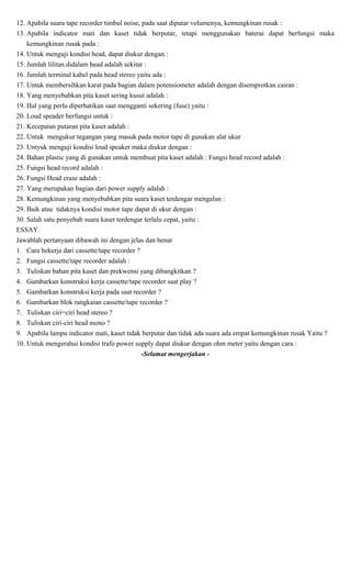 12. Apabila suara tape recorder timbul noise, pada saat diputar volumenya, kemungkinan rusak :
13. Apabila indicator mati dan kaset tidak berputar, tetapi menggunakan baterai dapat berfungsi maka
kemungkinan rusak pada :
14. Untuk menguji kondisi head, dapat diukur dengan :
15. Jumlah lilitan didalam head adalah sekitar :
16. Jumlah terminal kabel pada head stereo yaitu ada :
17. Untuk membersihkan karat pada bagian dalam potensiometer adalah dengan disemprotkan cairan :
18. Yang menyebabkan pita kaset sering kusut adalah :
19. Hal yang perlu diperhatikan saat mengganti sekering (fuse) yaitu :
20. Loud speader berfungsi untuk :
21. Kecepatan putaran pita kaset adalah :
22. Untuk mengukur tegangan yang masuk pada motor tape di gunakan alat ukur
23. Untyuk menguji kondisi loud speaker maka diukur dengan :
24. Bahan plastic yang di gunakan untuk membuat pita kaset adalah : Fungsi head record adalah :
25. Fungsi head record adalah :
26. Fungsi Head erase adalah :
27. Yang merupakan bagian dari power supply adalah :
28. Kemungkinan yang menyebabkan pita suara kaset terdengar mengalun :
29. Baik atau tidaknya kondisi motor tape dapat di ukur dengan :
30. Salah satu penyebab suara kaset terdengar terlalu cepat, yaitu :
ESSAY.
Jawablah pertanyaan dibawah ini dengan jelas dan benar
1. Cara bekerja dari cassette/tape recorder ?
2. Fungsi cassette/tape recorder adalah :
3. Tuliskan bahan pita kaset dan prekwensi yang dibangkitkan ?
4. Gambarkan konstruksi kerja cassette/tape recorder saat play ?
5. Gambarkan konstruksi kerja pada saat recorder ?
6. Gambarkan blok rangkaian cassette/tape recorder ?
7. Tuliskan ciri=ciri head stereo ?
8. Tuliskan ciri-ciri head mono ?
9. Apabila lampu indicator mati, kaset tidak berputar dan tidak ada suara ada empat kemungkinan rusak Yaitu ?
10. Untuk mengerahui kondisi trafo power supply dapat diukur dengan ohm meter yaitu dengan cara :
-Selamat mengerjakan -
 