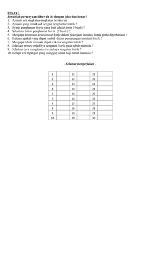 ESSAY:
Jawablah pertanyaan dibawah ini dengan jelas dan benar !
1. Apakah arti singkatan-singkatan berikut ini
2. Apakah yang dimaksud dengan penghantar listrik ?
3. Syarat penghantar listrik yang baik adalah (min 3 buah) ?
4. Sebutkan bahan penghantar listrik (2 buah ) ?
5. Mengapa ketentuan keselamatan kerja dalam pekerjaan instalasi listrik perlu diperhatikan ?
6. Bahaya apakah yang dapat timbul dalam pemasangan instalasi listrik ?
7. Mengapa tubuh manusia dapat terkena sengatan listrik ?
8. Jelaskan proses terjadinya sengatan listrik pada tubuh manusia ?
9. Jelaskan cara menghindari terjadinya sengatan listrik ?
10. Berapa vol tegangan yang dianggap aman bagi tubuh manusia ?
- Selamat mengerjakan -
1 11 21
2 12 22
3 13 23
4 14 24
5 15 25
6 16 26
7 17 27
8 18 28
9 19 29
10 20 30
 
