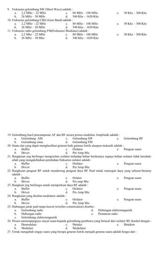 9. Frekuensi gelombang SW (Short Wave) adalah :
a. 2,2 MHz – 22 MHz
b. 26 MHz – 30 MHz
c. 88 MHz – 108 MHz
d. 540 Khz – 1650 Khz
e. 30 Khz – 300 Khz
10. Frekuensi gelombang CB(Citizen Band) adalah :
a. 2,2 MHz – 22 MHz
b. 26 MHz – 30 MHz
c. 88 MHz – 108 MHz
d. 540 Khz – 1650 Khz
e. 30 Khz – 300 Khz
11. Frekuensi radio gelombang FM(Frekuensi Modulasi) adalah :
a. 2,2 Mhz – 22 MHz
b. 26 MHz – 30 Mhz
c. 88 MHz – 108 MHz
d. 540 Khz – 1650 Khz
e. 30 Khz – 300 Khz
19. Gelombang hasil pencampuran AF dan RF secara proses modulasi Amplitudo adalah :
a. Gelombang AM
b. Gelombang sinus
c. Gelombang SW
d. Gelombang FM
e. Gelombang RF
20. Suatu alat yang dapat menghasilkan getaran baik getaran listrik ataupun mekanik adalah :
a. Buffer
b. Driver
c. Osilator
d. Pre Amp Mic
e. Penguat suara
21. Rangkaian yng berfungsi mengisolasi osilator terhadap beban berikutnya supaya beban osilator tidak berubah-
ubah yang mengakibatkan perubahan frekuensi osilator adalah :
a. Buffer
b. Driver
c. Osilator
d. Pre Amp Mic
e. Penguat suara
22. Rangkaian penguat RF untuk mendorong penguat daya RF final untuk mencapai daya yang sebesar-besarny
adalah :
a. Buffer
b. Driver
c. Oslator
d. Pre amp Mic
e. Penguat suara
23. Rangkain yng berfungsi untuk memperkuat daya RF adalah :
a. Buffer
b. Driver
c. Osilator
d. Pre Amp Mic
e. Penguat suara
24. Rangkaian yang disebut modulator adalah :
a. Buffer
b. Driver
c. Osilator
d. Pre Amp Mic
e. Penguat suara
25. Hubungan jarak jauh tanpa kawat (wirelles commication) disebut :
a. Gelombang radio
b. Hubungan radio
c. Gelombang elektromagnetik
d. Hubungan elektromagnetik
e. Pemancar radio
26. Proses menumpangnya sinyal suara kepada gelombang pembawa yang berasal dari osilator RF disebut dengan :
a. Demodulasi
b. Modulasi
c. Deteksi
d. Modulator
e. Detektor
27. Untuk mengubah singay suara yang berupa getaran listrik menjadi getaran suara adalah fungsi dari :
 