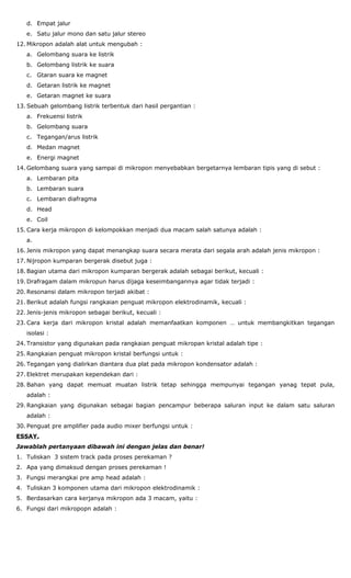 d. Empat jalur
e. Satu jalur mono dan satu jalur stereo
12. Mikropon adalah alat untuk mengubah :
a. Gelombang suara ke listrik
b. Gelombang listrik ke suara
c. Gtaran suara ke magnet
d. Getaran listrik ke magnet
e. Getaran magnet ke suara
13. Sebuah gelombang listrik terbentuk dari hasil pergantian :
a. Frekuensi listrik
b. Gelombang suara
c. Tegangan/arus listrik
d. Medan magnet
e. Energi magnet
14. Gelombang suara yang sampai di mikropon menyebabkan bergetarnya lembaran tipis yang di sebut :
a. Lembaran pita
b. Lembaran suara
c. Lembaran diafragma
d. Head
e. Coil
15. Cara kerja mikropon di kelompokkan menjadi dua macam salah satunya adalah :
a.
16. Jenis mikropon yang dapat menangkap suara secara merata dari segala arah adalah jenis mikropon :
17. Nijropon kumparan bergerak disebut juga :
18. Bagian utama dari mikropon kumparan bergerak adalah sebagai berikut, kecuali :
19. Drafragam dalam mikropun harus dijaga keseimbangannya agar tidak terjadi :
20. Resonansi dalam mikropon terjadi akibat :
21. Berikut adalah fungsi rangkaian penguat mikropon elektrodinamik, kecuali :
22. Jenis-jenis mikropon sebagai berikut, kecuali :
23. Cara kerja dari mikropon kristal adalah memanfaatkan komponen … untuk membangkitkan tegangan
isolasi :
24. Transistor yang digunakan pada rangkaian penguat mikropan kristal adalah tipe :
25. Rangkaian penguat mikropon kristal berfungsi untuk :
26. Tegangan yang dialirkan diantara dua plat pada mikropon kondensator adalah :
27. Elektret merupakan kependekan dari :
28. Bahan yang dapat memuat muatan listrik tetap sehingga mempunyai tegangan yanag tepat pula,
adalah :
29. Rangkaian yang digunakan sebagai bagian pencampur beberapa saluran input ke dalam satu saluran
adalah :
30. Penguat pre amplifier pada audio mixer berfungsi untuk :
ESSAY.
Jawablah pertanyaan dibawah ini dengan jelas dan benar!
1. Tuliskan 3 sistem track pada proses perekaman ?
2. Apa yang dimaksud dengan proses perekaman !
3. Fungsi merangkai pre amp head adalah :
4. Tuliskan 3 komponen utama dari mikropon elektrodinamik :
5. Berdasarkan cara kerjanya mikropon ada 3 macam, yaitu :
6. Fungsi dari mikropopn adalah :
 