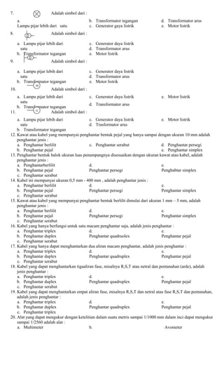 7. Adalah simbol dari :
a.
Lampu pijar lebih dari satu
b. Transformator tegangan
c. Generator gaya listrik
d. Transformator arus
e. Motor listrik
8. Adalah simbol dari :
a. Lampu pijar lebih dari
satu
b. Transformator tegangan
c. Generator daya listrik
d. Transformator arus
e. Motor listrik
9. Adalah simbol dari :
a. Lampu pijar lebih dari
satu
b. Transformator tegangan
c. Generator daya listrik
d. Transformator arus
e. Motor listrik
10. Adalah simbol dari :
a. Lampu pijar lebih dari
satu
b. Transformator tegangan
c. Generator daya listrik
d. Transformator arus
e. Motor listrik
11. Adalah simbol dari :
a. Lampu pijar lebih dari
satu
b. Transformator tegangan
c. Generator daya listrik
d. Trasformator arus
e. Motor listrik
12. Kawat atau kabel yang mempunyai penghantar bentuk pejal yang hanya sampai dengan ukuran 10 mm adalah
penghantar jenis :
a. Penghantar berlilit
b. Penghantar pejal
c. Penghantar serabut d. Penghantar persegi
e. Penghantar simplex
13. Penghantar bentuk balok ukuran luas penampangnya disesuaikan dengan ukuran kawat atau kabel, adalah
penghantar jenis :
a. Penghantarberlilit
b. Penghantar pejal
c. Penghantar serabut
d.
Penghantar persegi
e.
Penghabtar simplex
14. Kabel ini mempunyai ukuran 0,5 mm - 400 mm , adalah penghantar jenis :
a. Penghantar berlilit
b. Penghantar pejal
c. Penghantar serabut
d.
Penghantar persegi
e.
Penghantar simplex
15. Kawat atau kabel yang mempunyai penghantar bentuk berlilit dimulai dari ukuran 1 mm – 5 mm, adalah
penghantar jenis :
a. Penghantar berlilit
b. Penghantar pejal
c. Penghantar serabut
d.
Penghantar persegi
e.
Penghantar simplex
16. Kabel yang hanya berfungsi untuk satu macam penghantar saja, adalah jenis penghantar :
a. Penghantar triplex
b. Penghantar duplex
c. Penghantar serabut
d.
Penghantar quadruolex
e.
Penghantar pejal
17. Kabel yang hanya dapat menghantarkan dua aliran macam penghantar, adalah jenis penghantar :
a. Penghantar triplex
b. Penghantar duplex
c. Penghantar serabut
d.
Penghantar quadruplex
e.
Penghantar pejal
18. Kabel yang dapat menghantarkan tigaaliran fase, misalnya R,S,T atau netral dan pentanahan (arde), adalah
jenis penghantar :
a. Penghantar triplex
b. Penghantar duplex
c. Penghantar serabut
d.
Penghantar quadruplex
e.
Penghantar pejal
19. Kabel yang dapat menghantarkan empat aliran fase, misalnya R,S,T dan netral atau fase R,S,T dan pentanahan,
adalah jenis penghantar :
a. Penghantar triplex
b. Penghantar duplex
c. Penghantar triplex
d.
Penghantar quadruplex
e.
Penghantar pejal
20. Alat yang dapat mengukur dengan ketelitian dalam suatu metris sampai 1/1000 mm dalam inci dapat mengukur
sampai 1/2560 adalah alat :
a. Multimeter b. Avometer
M
G
 