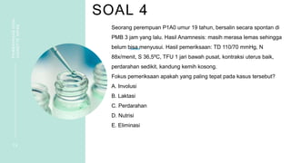 SOAL 4
PEMBAHASAN
SOAL
VIGNETTE
NIFAS
1 0
Seorang perempuan P1A0 umur 19 tahun, bersalin secara spontan di
PMB 3 jam yang lalu. Hasil Anamnesis: masih merasa lemas sehingga
belum bisa menyusui. Hasil pemeriksaan: TD 110/70 mmHg, N
88x/menit, S 36,5ºC, TFU 1 jari bawah pusat, kontraksi uterus baik,
perdarahan sedikit, kandung kemih kosong.
Fokus pemeriksaan apakah yang paling tepat pada kasus tersebut?
A. Involusi
B. Laktasi
C. Perdarahan
D. Nutrisi
E. Eliminasi
 