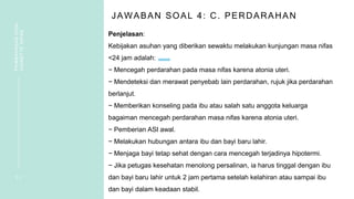 JAWABAN SOAL 4: C. PERDARAHAN
Penjelasan:
Kebijakan asuhan yang diberikan sewaktu melakukan kunjungan masa nifas
<24 jam adalah:
− Mencegah perdarahan pada masa nifas karena atonia uteri.
− Mendeteksi dan merawat penyebab lain perdarahan, rujuk jika perdarahan
berlanjut.
− Memberikan konseling pada ibu atau salah satu anggota keluarga
bagaiman mencegah perdarahan masa nifas karena atonia uteri.
− Pemberian ASI awal.
− Melakukan hubungan antara ibu dan bayi baru lahir.
− Menjaga bayi tetap sehat dengan cara mencegah terjadinya hipotermi.
− Jika petugas kesehatan menolong persalinan, ia harus tinggal dengan ibu
dan bayi baru lahir untuk 2 jam pertama setelah kelahiran atau sampai ibu
dan bayi dalam keadaan stabil.
1 1
PEMBAHASAN
SOAL
VIGNETTE
NIFAS
 