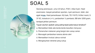 SOAL 5
PEMBAHASAN
SOAL
VIGNETTE
NIFAS
1 2
Seorang perempuan, umur 23 tahun, P3A1, nifas 8 jam. Hasil
anamnesis: riwayat persalinan spontan, nyeri perineum, lelah, dan
agak lemas. Hasil pemeriksaan: KU baik, TD 110/70, N 84x/ menit, S
37 0C, kolostrum (+/+), perdarahan ¼ pembalut, BB lahir 3200 gram,
terdapat jahitan perineum.
Tujuan asuhan apakah yang paling tepat pada kasus tersebut?
a. Memastikan tidak ada tanda-tanda kesulitan menyusui
b. Pemenuhan makanan yang bergizi dan cukup cairan
c. Mencegah perdarahan karena atonia uteri
d. Memastikan involusi uterus normal
e. Menganjurkan istirahat yang cukup
 
