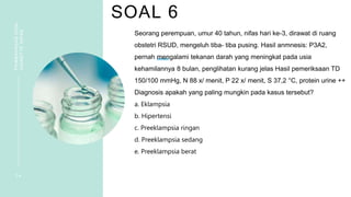 SOAL 6
PEMBAHASAN
SOAL
VIGNETTE
NIFAS
1 4
Seorang perempuan, umur 40 tahun, nifas hari ke-3, dirawat di ruang
obstetri RSUD, mengeluh tiba- tiba pusing. Hasil anmnesis: P3A2,
pernah mengalami tekanan darah yang meningkat pada usia
kehamilannya 8 bulan, penglihatan kurang jelas Hasil pemeriksaan TD
150/100 mmHg, N 88 x/ menit, P 22 x/ menit, S 37,2 °C, protein urine ++
Diagnosis apakah yang paling mungkin pada kasus tersebut?
a. Eklampsia
b. Hipertensi
c. Preeklampsia ringan
d. Preeklampsia sedang
e. Preeklampsia berat
 