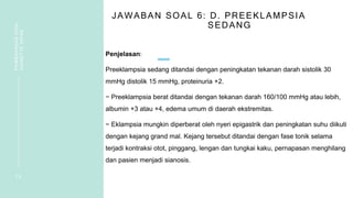 JAWABAN SOAL 6: D. PREEKLAMPSIA
SEDANG
Penjelasan:
Preeklampsia sedang ditandai dengan peningkatan tekanan darah sistolik 30
mmHg distolik 15 mmHg, proteinuria +2.
− Preeklampsia berat ditandai dengan tekanan darah 160/100 mmHg atau lebih,
albumin +3 atau +4, edema umum di daerah ekstremitas.
− Eklampsia mungkin diperberat oleh nyeri epigastrik dan peningkatan suhu diikuti
dengan kejang grand mal. Kejang tersebut ditandai dengan fase tonik selama
terjadi kontraksi otot, pinggang, lengan dan tungkai kaku, pernapasan menghilang
dan pasien menjadi sianosis.
1 5
PEMBAHASAN
SOAL
VIGNETTE
NIFAS
 