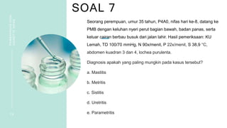 SOAL 7
PEMBAHASAN
SOAL
VIGNETTE
NIFAS
1 6
Seorang perempuan, umur 35 tahun, P4A0, nifas hari ke-8, datang ke
PMB dengan keluhan nyeri perut bagian bawah, badan panas, serta
keluar cairan berbau busuk dari jalan lahir. Hasil pemeriksaan: KU
Lemah, TD 100/70 mmHg, N 90x/menit, P 22x/menit, S 38,9 °C,
abdomen kuadran 3 dan 4, lochea purulenta.
Diagnosis apakah yang paling mungkin pada kasus tersebut?
a. Mastitis
b. Metritis
c. Sistitis
d. Uretritis
e. Parametritis
 