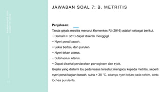 JAWABAN SOAL 7: B. METRITIS
Penjelasan:
Tanda gejala metritis menurut Kemenkes RI (2016) adalah sebagai berikut.
− Demam > 38°C dapat disertai menggigil.
− Nyeri perut bawah.
− Lokia berbau dan purulen.
− Nyeri tekan uterus.
− Subinvolusi uterus.
− Dapat disertai perdarahan pervaginam dan syok.
Gejala yang dialami ibu pada kasus tersebut mengacu kepada metritis, seperti
nyeri perut bagian bawah, suhu > 38 °C, adanya nyeri tekan pada rahim, serta
lochea purulenta.
1 7
PEMBAHASAN
SOAL
VIGNETTE
NIFAS
 