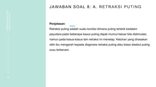 JAWABAN SOAL 8: A. RETRAKSI PUTING
Penjelasan:
Retraksi puting adalah suatu kondisi dimana puting tertarik kedalam
payudara.pada beberapa kasus puting dapat muncul keluar bila distimulasi,
namun pada kasus-kasus lain retraksi ini menetap. Keluhan yang dirasakan
oleh ibu mengarah kepada diagnosis retraksi puting atau biasa disebut puting
susu terbenam.
1 9
PEMBAHASAN
SOAL
VIGNETTE
NIFAS
 