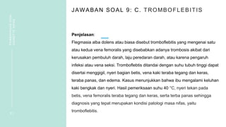 JAWABAN SOAL 9: C. TROMBOFLEBITIS
Penjelasan:
Flegmasia alba dolens atau biasa disebut tromboflebitis yang mengenai satu
atau kedua vena femoralis yang disebabkan adanya trombosis akibat dari
kerusakan pembuluh darah, laju peredaran darah, atau karena pengaruh
infeksi atau vena seksi. Tromboflebtis ditandai dengan suhu tubuh tinggi dapat
disertai menggigil, nyeri bagian betis, vena kaki teraba tegang dan keras,
teraba panas, dan edema. Kasus menunjukkan bahwa ibu mengalami keluhan
kaki bengkak dan nyeri. Hasil pemeriksaan suhu 40 °C, nyeri tekan pada
betis, vena femoralis teraba tegang dan keras, serta terba panas sehingga
diagnosis yang tepat merupakan kondisi patologi masa nifas, yaitu
tromboflebitis.
2 1
PEMBAHASAN
SOAL
VIGNETTE
NIFAS
 