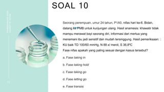 SOAL 10
PEMBAHASAN
SOAL
VIGNETTE
NIFAS
2 2
Seorang perempuan, umur 24 tahun, P1A0, nifas hari ke-6. Bidan,
datang ke PMB untuk kunjungan ulang. Hasil anamesis: khawatir tidak
mampu merawat bayi seorang diri, informasi dari mertua yang
menemani ibu jadi sensitif dan mudah tersinggung. Hasil pemeriksaan: :
KU baik TD 100/60 mmHg, N 88 x/ menit, S 36,8ºC
Fase nifas apakah yang paling sesuai dengan kasus tersebut?
a. Fase taking in
b. Fase taking hold
c. Fase taking go
d. Fase letting go
e. Fase transisi
 