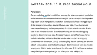 JAWABAN SOAL 10: B. FASE TAKING HOLD
Penjelasan:
Secara psikologi, setelah melahirkan seorang ibu akan mengalami perubahan
emosi sementara ia menyesuaikan diri dengan peran barunya. Penting sekali
bagi bidan untuk mengetahui perubahan psikologis ibu nifas sehingga dapat
dinilai apakah memerlukan asuhan khusus atau tidak. Fase taking hold
merupakan fase yang berlangsung antara 3-10 hari setelah bersalin. Pada
fase ini ibu merasa khawatir akan ketidakmampuan dan rasa tanggung
jawabnya dalam merawat bayi. Perasaannya pun sensitif sehingga harus
berhati-hati dalam berkomunikasi karena ibu akan mudah tersinggung
(Ambarwati dan Wulandari, 2010). Masalah yang dialami perempuan tersebut
adalah kekhawatiran akan ketidakmampuan dalam merawat bayi dan mudah
tersinggung. Hal ini wajar terjadi pada ibu nifas usia 3-10 hari karena sedang
mengalami perubahan psikologis ibu nifas pada fase taking hold.
2 3
PEMBAHASAN
SOAL
VIGNETTE
NIFAS
 