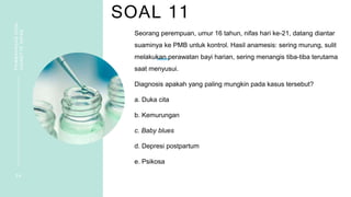SOAL 11
PEMBAHASAN
SOAL
VIGNETTE
NIFAS
2 4
Seorang perempuan, umur 16 tahun, nifas hari ke-21, datang diantar
suaminya ke PMB untuk kontrol. Hasil anamesis: sering murung, sulit
melakukan perawatan bayi harian, sering menangis tiba-tiba terutama
saat menyusui.
Diagnosis apakah yang paling mungkin pada kasus tersebut?
a. Duka cita
b. Kemurungan
c. Baby blues
d. Depresi postpartum
e. Psikosa
 