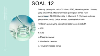 SOAL 12
PEMBAHASAN
SOAL
VIGNETTE
NIFAS
2 6
Seorang perempuan, umur 35 tahun, P5A0, bersalin spontan 15 menit
yang lalu di PMB. Hasil anamnesis: pusing dan lemas. Hasil
pemeriksaan: TD 100/60 mmHg, N 88x/menit, P 22 x/menit, estimasi
perdarahan 250 cc, uterus lembek, plasenta belum lahir.
Tindakan apakah yang paling tepat pada kasus tersebut?
a. KBI
b. KBE
c. Plasenta manual
d. Pemberian oksitosin
e. Teruskan masase uterus
 