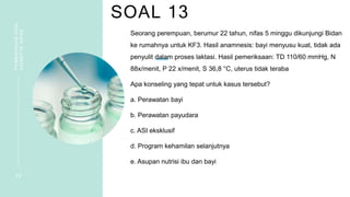 SOAL 13
PEMBAHASAN
SOAL
VIGNETTE
NIFAS
2 8
Seorang perempuan, berumur 22 tahun, nifas 5 minggu dikunjungi Bidan
ke rumahnya untuk KF3. Hasil anamnesis: bayi menyusu kuat, tidak ada
penyulit dalam proses laktasi. Hasil pemeriksaan: TD 110/60 mmHg, N
88x/menit, P 22 x/menit, S 36,8 °C, uterus tidak teraba
Apa konseling yang tepat untuk kasus tersebut?
a. Perawatan bayi
b. Perawatan payudara
c. ASI eksklusif
d. Program kehamilan selanjutnya
e. Asupan nutrisi ibu dan bayi
 