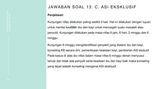 JAWABAN SOAL 13: C. ASI EKSKLUSIF
Penjelasan:
Kunjungan nifas dilakukan paling sedikit 4 kali. Hal ini dilakukan dengan tujuan
untuk menilai keadaan ibu dan bayi untuk mencegah suatu masalah atau
penyulit. Kunjungan dilakukan pada masa nifas 6 jam, 6 hari, 2 minggu dan 6
minggu.
Kunjungan 6 minggu mengidentifikasi penyakit yang dialami ibu dan bayi,
konseling KB secara dini, pemeriksaan keadaan bayi, pemberian ASI ekslusif.
Pada kasus di atas ibu nifas dalam masa nifas 6 minggu denan menyusui
lancar dan tidak ada penyulit serta keadaan ibu dan bayi baik maka konseling
yang tepat adalah konseling mengenai ASI eksklusif.
2 9
PEMBAHASAN
SOAL
VIGNETTE
NIFAS
 