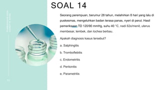 SOAL 14
PEMBAHASAN
SOAL
VIGNETTE
NIFAS
3 0
Seorang perempuan, berumur 28 tahun, melahirkan 8 hari yang lalu di
puskesmas, mengeluhkan badan terasa panas, nyeri di perut. Hasil
pemeriksaan TD 120/90 mmHg, suhu 40 °C, nadi 62x/menit, uterus
membesar, lembek, dan lochea berbau.
Apakah diagnosis kasus tersebut?
a. Salphingitis
b. Tromboflebitis
c. Endometritis
d. Peritonitis
e. Parametritis
 