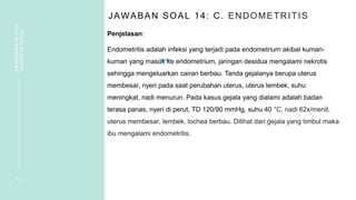 JAWABAN SOAL 14: C. ENDOMETRITIS
Penjelasan:
Endometritis adalah infeksi yang terjadi pada endometrium akibat kuman-
kuman yang masuk ke endometrium, jaringan desidua mengalami nekrotis
sehingga mengeluarkan cairan berbau. Tanda gejalanya berupa uterus
membesar, nyeri pada saat perubahan uterus, uterus lembek, suhu
meningkat, nadi menurun. Pada kasus gejala yang dialami adalah badan
terasa panas, nyeri di perut, TD 120/90 mmHg, suhu 40 °C, nadi 62x/menit,
uterus membesar, lembek, lochea berbau. Dilihat dari gejala yang timbul maka
ibu mengalami endometritis.
3 1
PEMBAHASAN
SOAL
VIGNETTE
NIFAS
 