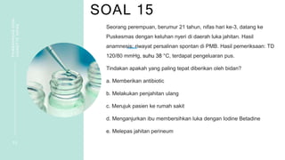 SOAL 15
PEMBAHASAN
SOAL
VIGNETTE
NIFAS
3 2
Seorang perempuan, berumur 21 tahun, nifas hari ke-3, datang ke
Puskesmas dengan keluhan nyeri di daerah luka jahitan. Hasil
anamnesis: riwayat persalinan spontan di PMB. Hasil pemeriksaan: TD
120/80 mmHg, suhu 38 °C, terdapat pengeluaran pus.
Tindakan apakah yang paling tepat diberikan oleh bidan?
a. Memberikan antibiotic
b. Melakukan penjahitan ulang
c. Merujuk pasien ke rumah sakit
d. Menganjurkan ibu membersihkan luka dengan Iodine Betadine
e. Melepas jahitan perineum
 