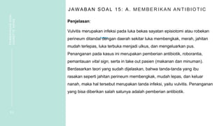 J AW ABAN SOAL 15: A. MEMBER IKAN AN TIBIOTIC
Penjelasan:
Vulvitis merupakan infeksi pada luka bekas sayatan episiotomi atau robekan
perineum ditandai dengan daerah sekitar luka membengkak, merah, jahitan
mudah terlepas, luka terbuka menjadi ulkus, dan mengeluarkan pus.
Penanganan pada kasus ini merupakan pemberian antibiotik, roborantia,
pemantauan vital sign, serta in take out pasien (makanan dan minuman).
Berdasarkan teori yang sudah dijelaskan, bahwa tanda-tanda yang ibu
rasakan seperti jahitan perineum membengkak, mudah lepas, dan keluar
nanah, maka hal tersebut merupakan tanda infeksi, yaitu vulvitis. Penanganan
yang bisa diberikan salah satunya adalah pemberian antibiotik.
3 3
PEMBAHASAN
SOAL
VIGNETTE
NIFAS
 