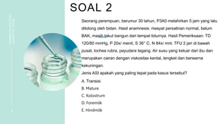 SOAL 2
PEMBAHASAN
SOAL
VIGNETTE
NIFAS
4
Seorang perempuan, berumur 30 tahun, P3A0 melahirkan 5 jam yang lalu
ditolong oleh bidan. Hasil anamnesis: riwayat persalinan normal, belum
BAK, masih takut bangun dari tempat tidurnya. Hasil Pemeriksaan: TD
120/80 mmHg, P 20x/ menit, S 36° C, N 84x/ mnt. TFU 2 jari di bawah
pusat, lochea rubra, payudara tegang. Air susu yang keluar dari ibu dan
merupakan cairan dengan viskositas kental, lengket dan berwarna
kekuningan.
Jenis ASI apakah yang paling tepat pada kasus tersebut?
A. Transisi
B. Mature
C. Kolostrum
D. Foremilk
E. Hindmilk
 