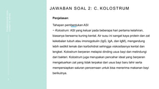 JAWABAN SOAL 2: C. KOLOSTRUM
Penjelasan:
Tahapan pembentukan ASI
− Kolostrum: ASI yang keluar pada beberapa hari pertama kelahiran,
biasanya berwarna kuning kental. Air susu ini sangat kaya protein dan zat
kekebalan tubuh atau imonogobulin (IgG, IgA, dan IgM), mengandung
lebih sedikit lemak dan karbohidrat sehingga viskositasnya kental dan
lengket. Kolostrum berperan melapisi dinding usus bayi dan melindungi
dari bakteri. Kolostrum juga merupakan pencahar ideal yang berperan
mengeluarkan zat yang tidak terpakai dari usus bayi baru lahir serta
mempersiapkan saluran pencernaan untuk bisa menerima makanan bayi
berikutnya.
5
PEMBAHASAN
SOAL
VIGNETTE
NIFAS
 