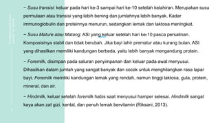 − Susu transisi: keluar pada hari ke-3 sampai hari ke-10 setelah kelahiran. Merupakan susu
permulaan atau transisi yang lebih bening dan jumlahnya lebih banyak. Kadar
immunoglobulin dan proteinnya menurun, sedangkan lemak dan laktosa meningkat.
− Susu Mature atau Matang: ASI yang keluar setelah hari ke-10 pasca persalinan.
Komposisinya stabil dan tidak berubah. Jika bayi lahir prematur atau kurang bulan, ASI
yang dihasilkan memiliki kandungan berbeda, yaitu lebih banyak mengandung protein.
− Foremilk, disimpan pada saluran penyimpanan dan keluar pada awal menyusui.
Dihasilkan dalam jumlah yang sangat banyak dan cocok untuk menghilangkan rasa lapar
bayi. Foremilk memiliki kandungan lemak yang rendah, namun tinggi laktosa, gula, protein,
mineral, dan air.
− Hindmilk, keluar setelah foremilk habis saat menyusui hamper selesai. Hindmilk sangat
kaya akan zat gizi, kental, dan penuh lemak bervitamin (Riksani, 2013).
6
PEMBAHASAN
SOAL
VIGNETTE
NIFAS
 