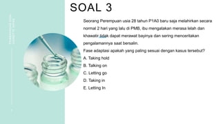 SOAL 3
PEMBAHASAN
SOAL
VIGNETTE
NIFAS
7
Seorang Perempuan usia 28 tahun P1A0 baru saja melahirkan secara
normal 2 hari yang lalu di PMB, ibu mengatakan merasa lelah dan
khawatir tidak dapat merawat bayinya dan sering menceritakan
pengalamannya saat bersalin.
Fase adaptasi apakah yang paling sesuai dengan kasus tersebut?
A. Taking hold
B. Talking on
C. Letting go
D. Taking in
E. Letting In
 