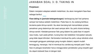 JAWABAN SOAL 3: D. TAKING IN
Penjelasan:
Dalam menjalani adaptasi setelah melahirkan, ibu akan mengalami fase-fase
sebagai berikut:
Fase taking in (periode ketergantungan): berlangsung dari hari pertama
sampai hari kedua setelah melahirkan. Pada fase ini, ibu sedang berfokus
terutama pada dirinya sendiri. Ibu akan berulang kali menceritakan proses
persalinan yang dialaminya dari awal sampai akhir. Ibu perlu bicara tentang
dirinya sendiri. Ketidaknyamanan fisik yang dialami ibu pada fase ini seperti
rasa mules, nyeri pada jahitan, kurang tidur dan kelelahan merupakan sesuatu
yang tidak dapat dihindari. Hal tersebut membuat ibu perlu cukup istirahat untuk
mencegah gangguan psikologis yang mungkin dialami, seperti mudah
tersinggung, menangis. Hal ini membuat ibu cenderung menjadi pasif. Pada
fase ini petugas kesehatan harus menggunakan pendekatan yang empatik agar
ibu dapat melewati fase ini dengan baik.
8
PEMBAHASAN
SOAL
VIGNETTE
NIFAS
 