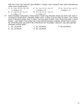lebih dari 18 jam. Jika setiap hari dapat dihasilkan x barang A dan y barang B, maka model matematikanya
adalah sistem pertidaksamaan…
A. 6x +4y ≤ 18, 2x + 8y ≤ 18 C. 3x + 2y ≤ 9 , 2x + 4y ≤ 9 , E. 2x + 3y ≤ 9 , 2x + 4y ≤ 9 ,
, x ≥0 dan y ≥ 0 x ≥0 dan y ≥ 0 x ≥0 dan y ≥ 0
B. 3x +4y ≤ 9 , 2x + 2y ≤ 9 , D. 2x + 3y ≤ 9 , 4x + 2y ≤ 9 ,
x ≥ 0 dan y ≥ 0 x ≥ 0 dan y ≥ 0
30 Suatu perusahaan memproduksi barang dengan 2 model yang dikerjakan dengan dua mesin yaitu mesin A
dan mesin B. Produk model I dikerjakan dengan mesin A selama 2 jam dan mesin B selama 1 jam. Produk
model II dikerjakan dengan mesin A selama 1 jam dan mesin B selama 5 jam. Waktu kerja mesin A dan B
berturut – turut adalah 12 jam perhari dan 15 jam perhari.Keuntungan penjualan produk model I sebesar
Rp. 40.000,00 perunit dan model II Rp 10.000,00 per unit. Keuntungan maksimum yang dapat diperoleh
perusahaan tersebut adalah ….
A. Rp. 120.000,00 C. Rp. 300.000,00 E. Rp. 600.000,00
B. Rp. 220.000,00 D. Rp. 240.000,00
4/4
 
