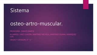 Sistema 
osteo-artro-muscular. 
PROFESORA : ZARATE MARTA. 
ALUMNOS : FAEZ CLAUDIA, MARTINEZ MICAELA, MARTINEZ LILIANA, HENRIQUEZ 
LUIS. 
GRADO Y DIVISION: 3° " C " 
 