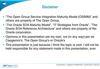 Disclaimer

 “The Open Group Service Integration Maturity Model (OSIMM)” and
  others are property of The Open Group.
 “The Oracle SOA Maturity Model”, “IT Strategies from Oracle”, “The
  Oracle SOA Reference Architecture” and others are property of the
  Oracle corporation.
 Opinions in this presentation are my own, not (in any way) per sé
  Capgemini‟s. The Open Group‟s or Oracle‟s
 This presentation is just because I think the topic is cool. I will not be
  held responsible for any statement made in this presentation, ever.




                                          | Oracle Division – Capgemini The Netherlands – Douwe Pieter van den Bos
 