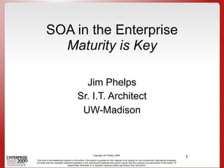 SOA in the Enterprise
           Maturity is Key

                                            Jim Phelps
                                          Sr. I.T. Architect
                                           UW-Madison



                                                                                                                                                       1
                                                           Copyright Jim Phelps, 2009.

This work is the intellectual property of the author. Permission is granted for this material to be shared for non-commercial, educational purposes,
provided that this copyright statement appears on the reproduced materials and notice is given that the copying is by permission of the author. To
                                  disseminate otherwise or to republish requires written permission from the author.
 