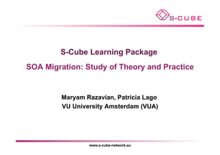 S-Cube Learning Package
SOA Migration: Study of Theory and Practice


         Maryam Razavian, Patricia Lago
         VU University Amsterdam (VUA)




                 www.s-cube-network.eu
 