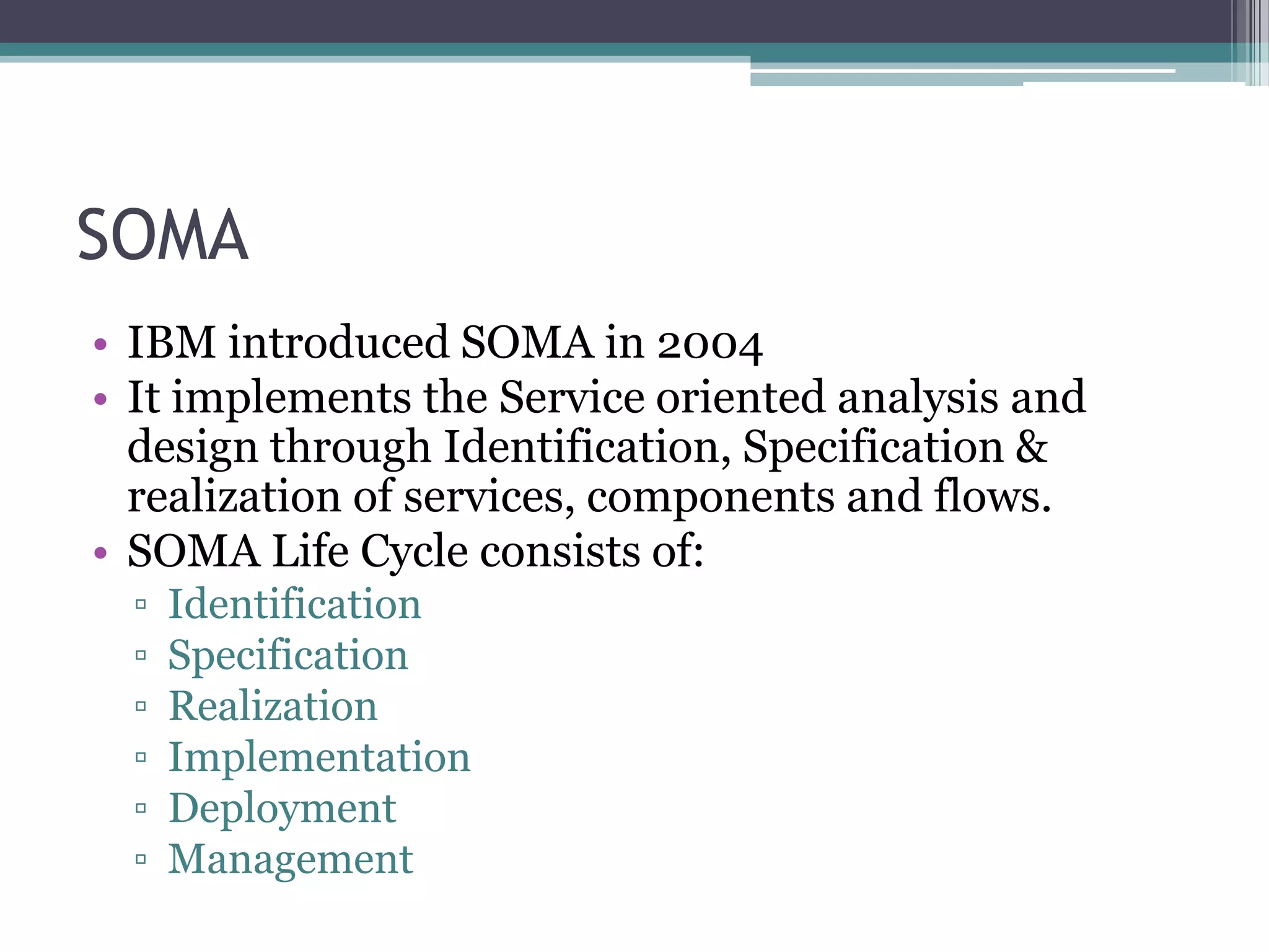 SOMA
• IBM introduced SOMA in 2004
• It implements the Service oriented analysis and
  design through Identification, Specification &
  realization of services, components and flows.
• SOMA Life Cycle consists of:
  ▫   Identification
  ▫   Specification
  ▫   Realization
  ▫   Implementation
  ▫   Deployment
  ▫   Management
 