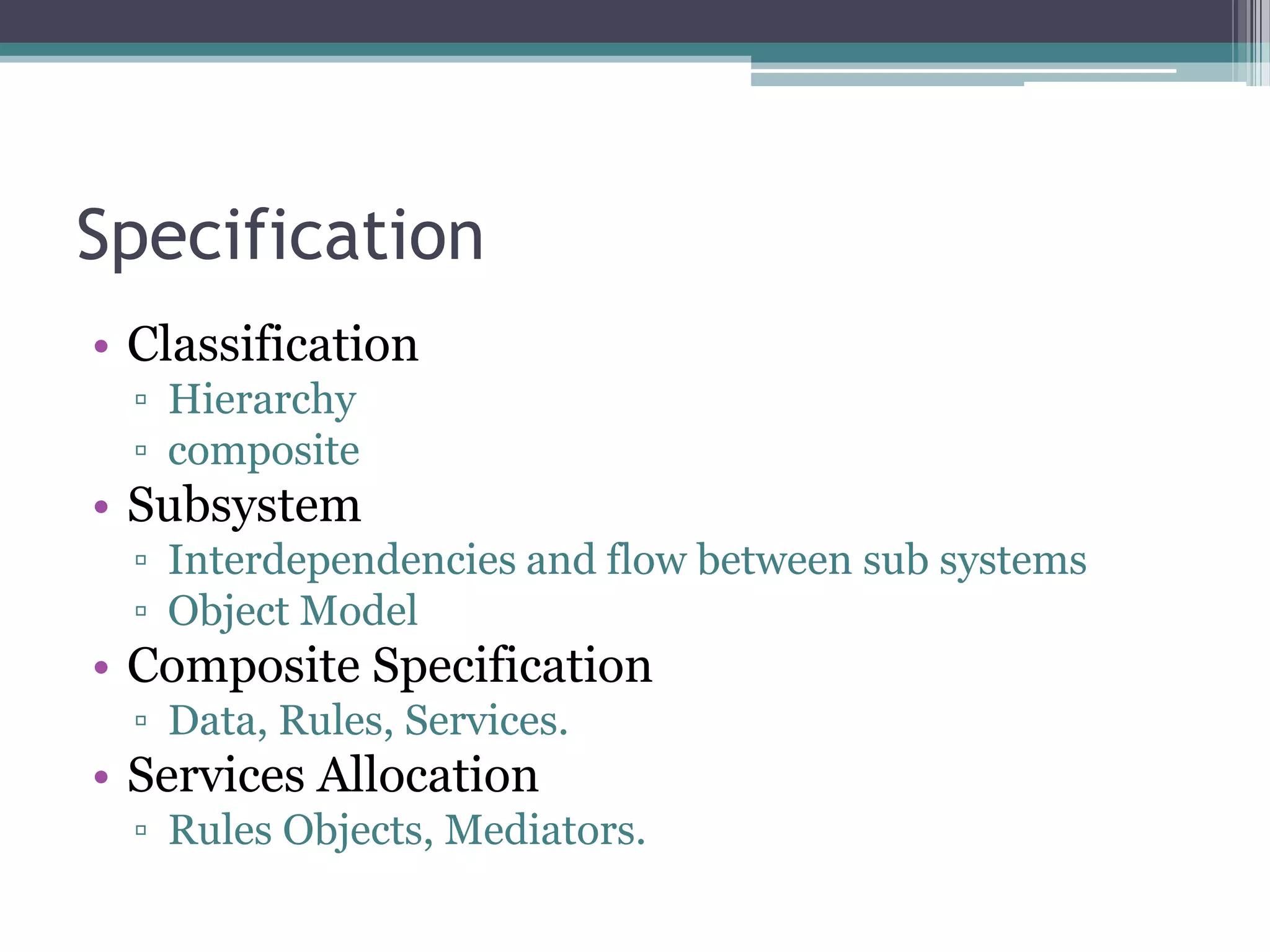 Specification
• Classification
  ▫ Hierarchy
  ▫ composite
• Subsystem
  ▫ Interdependencies and flow between sub systems
  ▫ Object Model
• Composite Specification
  ▫ Data, Rules, Services.
• Services Allocation
  ▫ Rules Objects, Mediators.
 